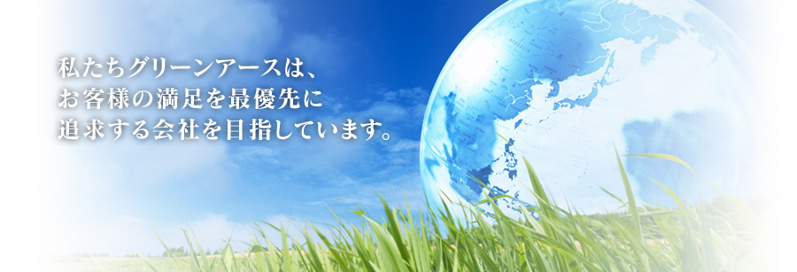 私たちグリーンアースは、お客様の満足を最優先に追求する会社を目指しています。